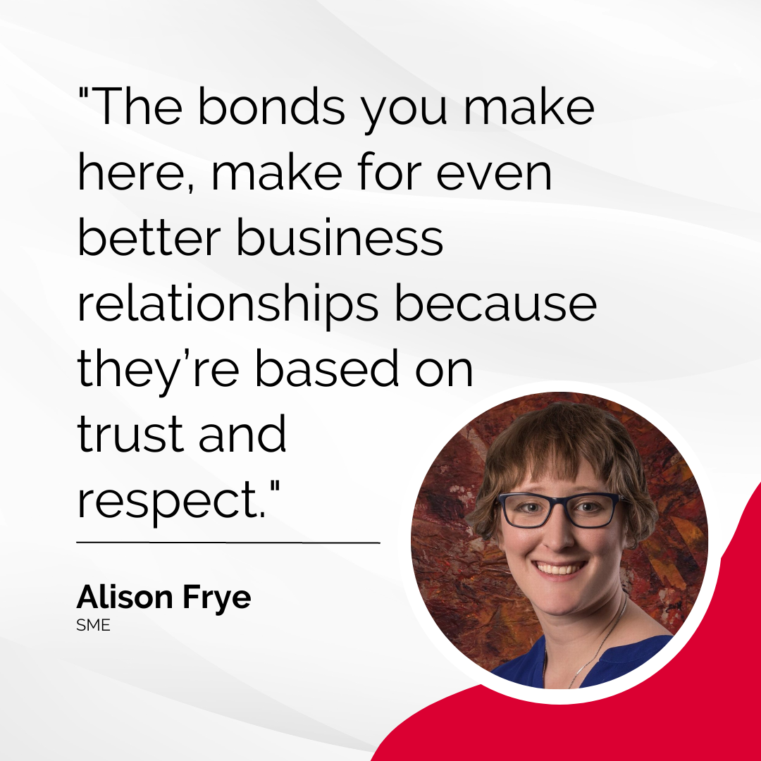 "The bonds you make here, make for even better business relationships because they’re based on trust and respect." - Alison Frye